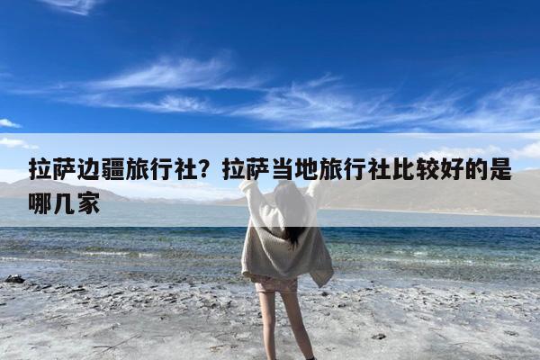 拉萨边疆旅行社?拉萨当地旅行社比较好的是哪几家