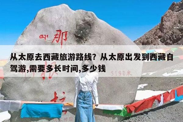 从太原去西藏旅游路线?从太原出发到西藏自驾游,需要多长时间,多少钱