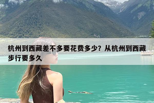 杭州到西藏差不多要花费多少?从杭州到西藏步行要多久