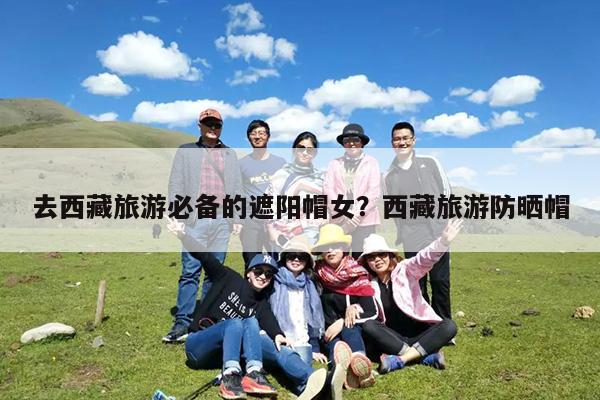 去西藏旅游必备的遮阳帽女?西藏旅游防晒帽