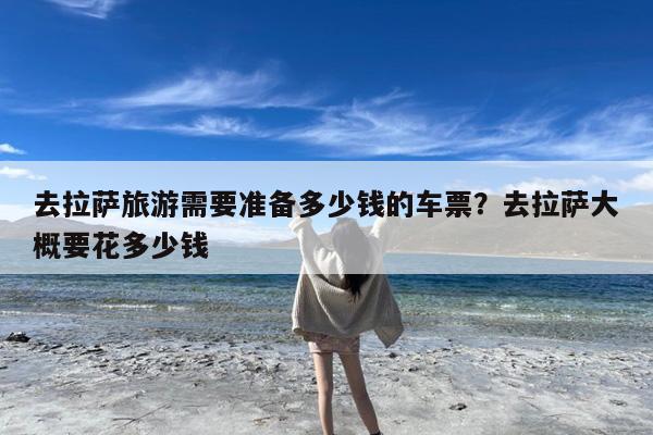 去拉萨旅游需要准备多少钱的车票?去拉萨大概要花多少钱