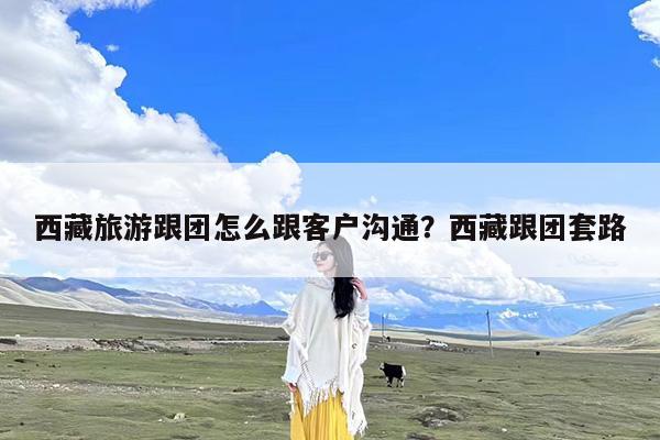 西藏旅游跟团怎么跟客户沟通?西藏跟团套路