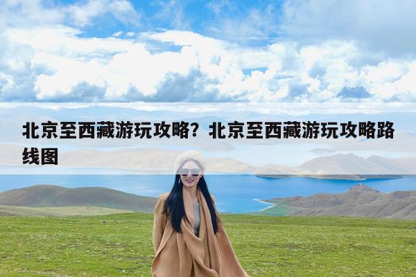 北京至西藏游玩攻略?北京至西藏游玩攻略路线图