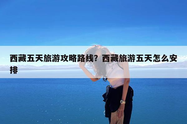 西藏五天旅游攻略路线?西藏旅游五天怎么安排