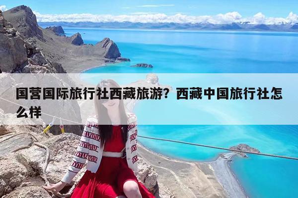 国营国际旅行社西藏旅游?西藏中国旅行社怎么样