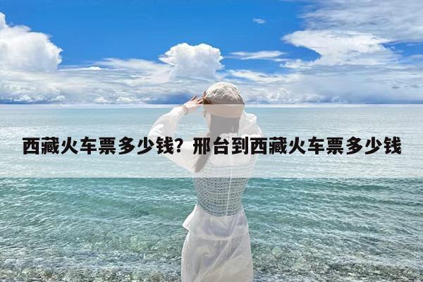 西藏火车票多少钱?邢台到西藏火车票多少钱