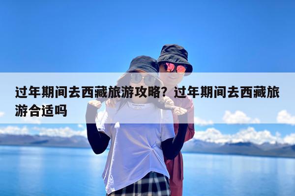 过年期间去西藏旅游攻略?过年期间去西藏旅游合适吗