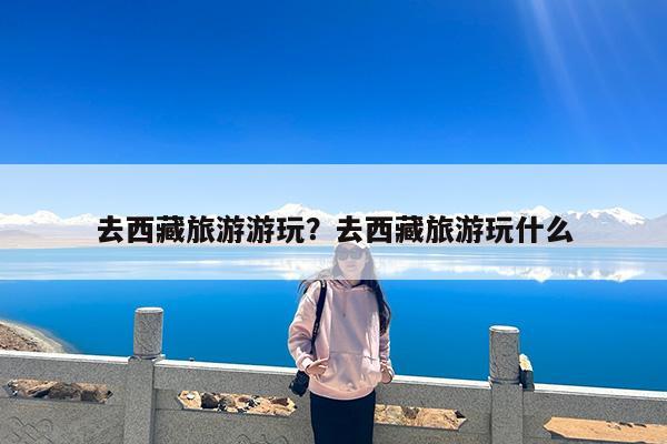 去西藏旅游游玩?去西藏旅游玩什么