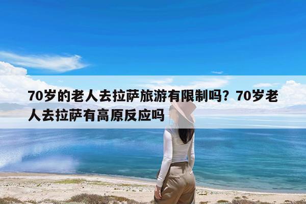 70岁的老人去拉萨旅游有限制吗?70岁老人去拉萨有高原反应吗