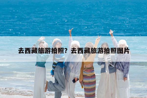 去西藏旅游拍照?去西藏旅游拍照图片