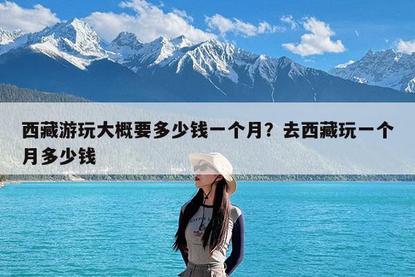 西藏游玩大概要多少钱一个月?去西藏玩一个月多少钱