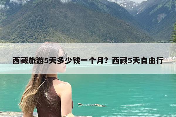 西藏旅游5天多少钱一个月?西藏5天自由行