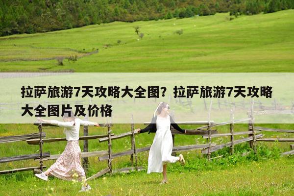 拉萨旅游7天攻略大全图?拉萨旅游7天攻略大全图片及价格