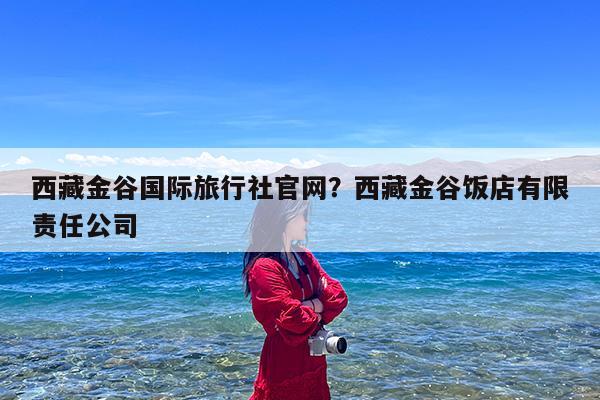 西藏金谷国际旅行社官网?西藏金谷饭店有限责任公司