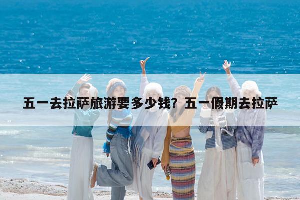 五一去拉萨旅游要多少钱?五一假期去拉萨