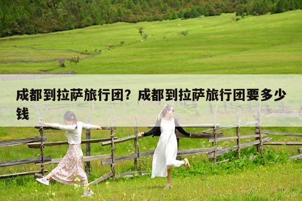 成都到拉萨旅行团?成都到拉萨旅行团要多少钱
