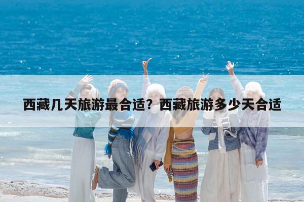 西藏几天旅游最合适?西藏旅游多少天合适