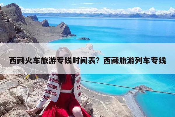 西藏火车旅游专线时间表?西藏旅游列车专线