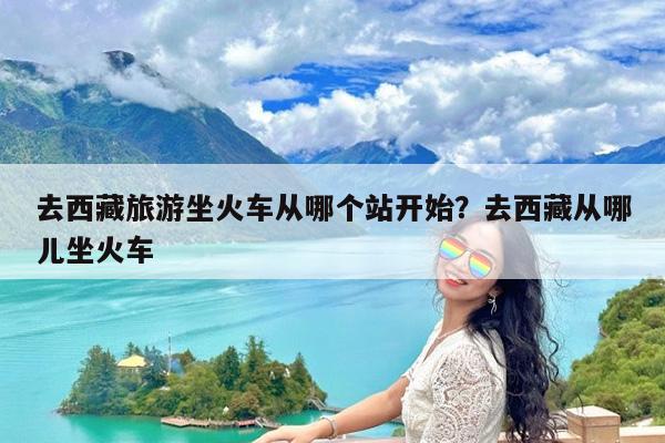 去西藏旅游坐火车从哪个站开始?去西藏从哪儿坐火车