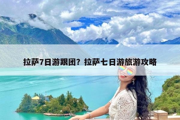拉萨7日游跟团?拉萨七日游旅游攻略