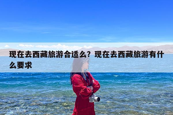 现在去西藏旅游合适么?现在去西藏旅游有什么要求