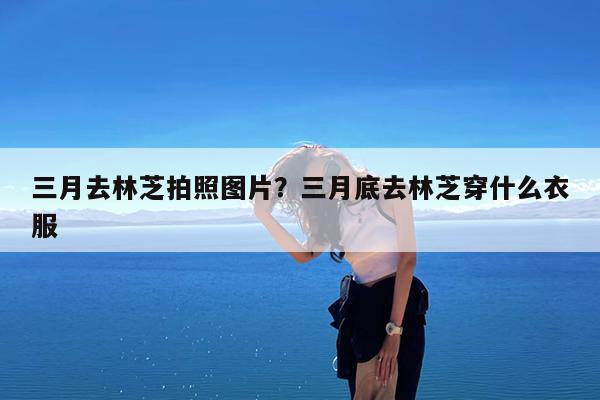 三月去林芝拍照图片?三月底去林芝穿什么衣服