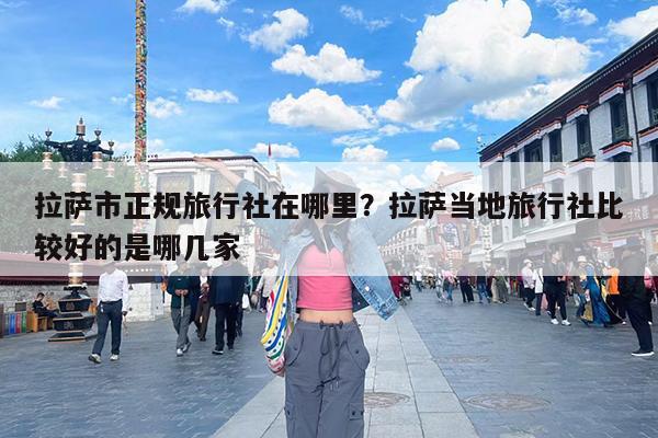拉萨市正规旅行社在哪里?拉萨当地旅行社比较好的是哪几家