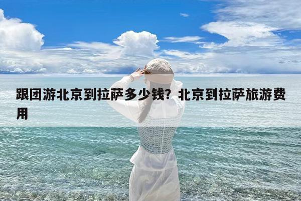 跟团游北京到拉萨多少钱?北京到拉萨旅游费用