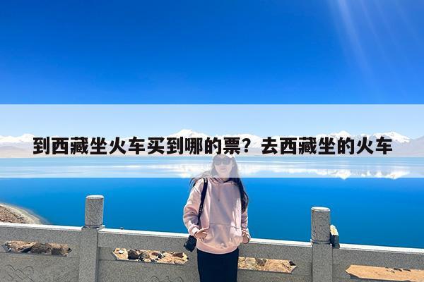 到西藏坐火车买到哪的票?去西藏坐的火车