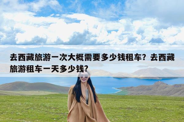 去西藏旅游一次大概需要多少钱租车?去西藏旅游租车一天多少钱?