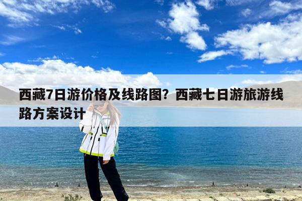 西藏7日游价格及线路图?西藏七日游旅游线路方案设计
