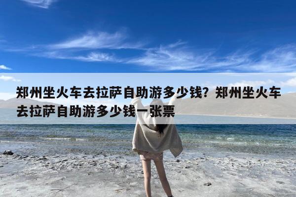 郑州坐火车去拉萨自助游多少钱?郑州坐火车去拉萨自助游多少钱一张票