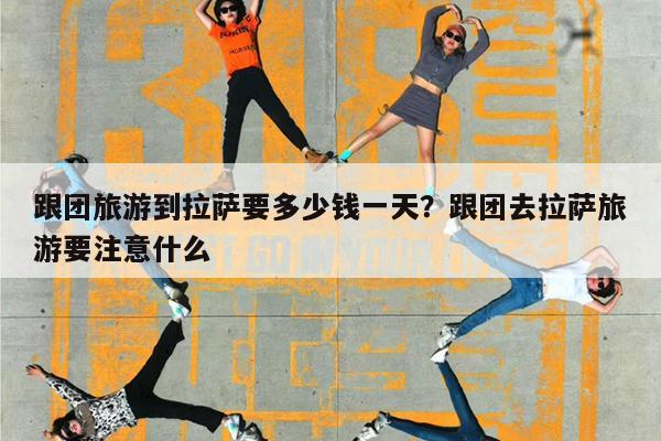 跟团旅游到拉萨要多少钱一天?跟团去拉萨旅游要注意什么