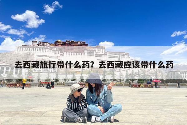 去西藏旅行带什么药?去西藏应该带什么药