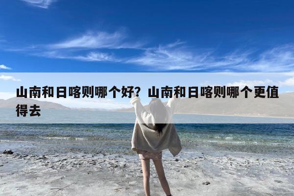 山南和日喀则哪个好?山南和日喀则哪个更值得去