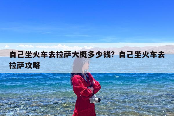 自己坐火车去拉萨大概多少钱?自己坐火车去拉萨攻略