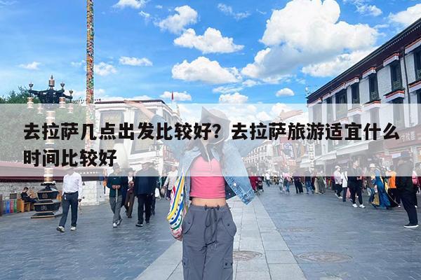 去拉萨几点出发比较好?去拉萨旅游适宜什么时间比较好