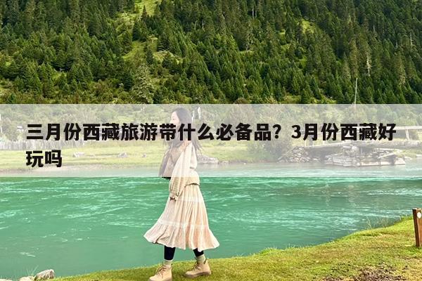三月份西藏旅游带什么必备品?3月份西藏好玩吗