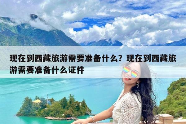 现在到西藏旅游需要准备什么?现在到西藏旅游需要准备什么证件