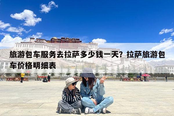 旅游包车服务去拉萨多少钱一天?拉萨旅游包车价格明细表