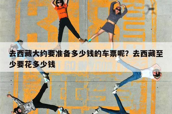 去西藏大约要准备多少钱的车票呢?去西藏至少要花多少钱
