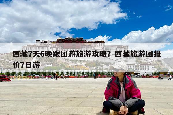 西藏7天6晚跟团游旅游攻略?西藏旅游团报价7日游