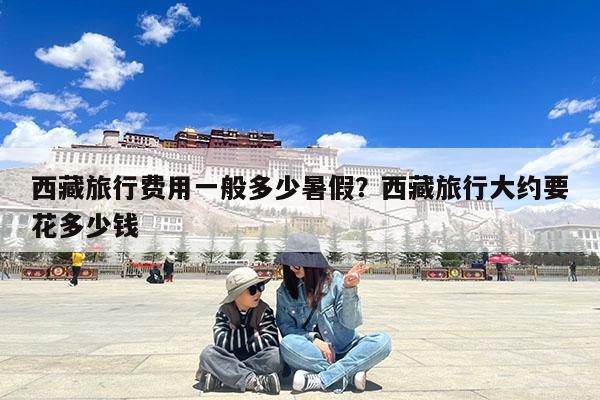 西藏旅行费用一般多少暑假?西藏旅行大约要花多少钱