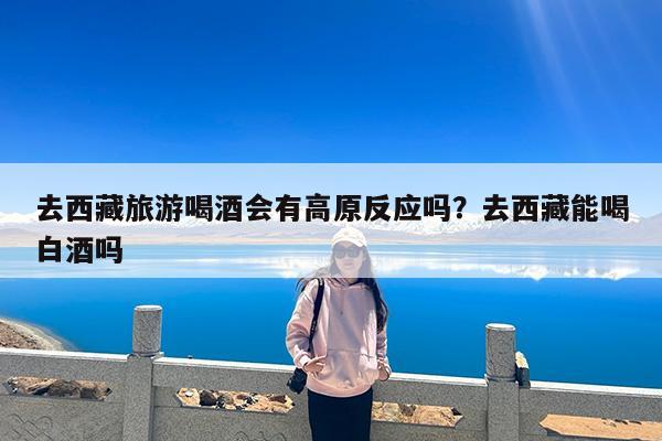 去西藏旅游喝酒会有高原反应吗?去西藏能喝白酒吗
