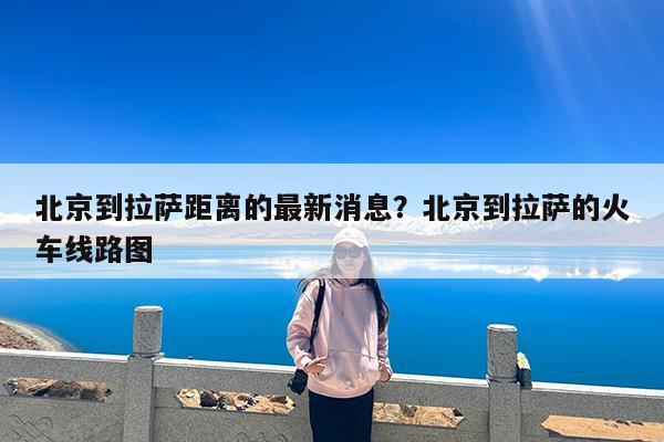 北京到拉萨距离的最新消息?北京到拉萨的火车线路图