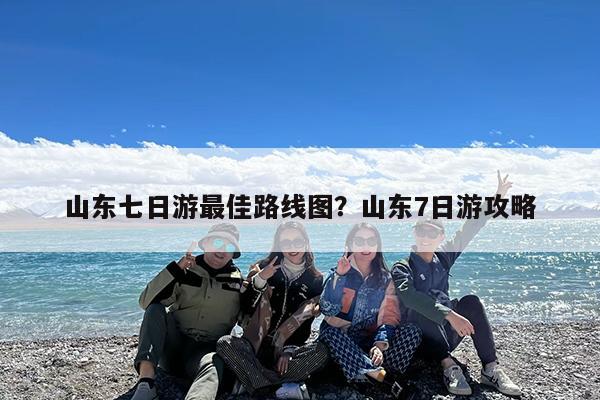 山东七日游最佳路线图?山东7日游攻略