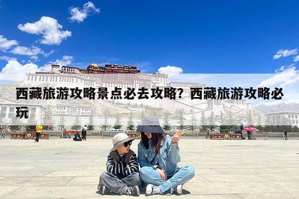 西藏旅游攻略景点必去攻略?西藏旅游攻略必玩