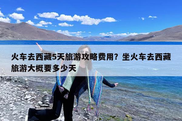 火车去西藏5天旅游攻略费用?坐火车去西藏旅游大概要多少天