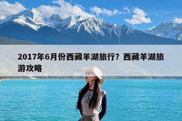 2017年6月份西藏羊湖旅行?西藏羊湖旅游攻略