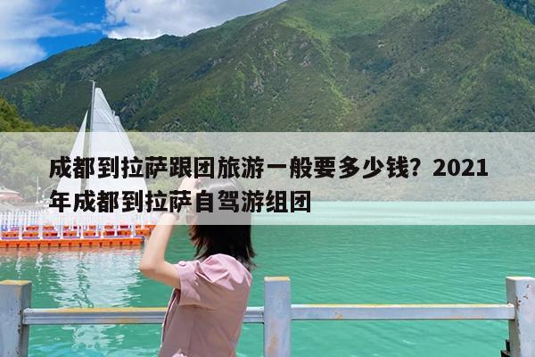 成都到拉萨跟团旅游一般要多少钱?2021年成都到拉萨自驾游组团